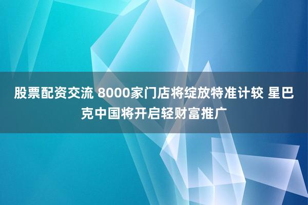 股票配资交流 8000家门店将绽放特准计较 星巴克中国将开启轻财富推广