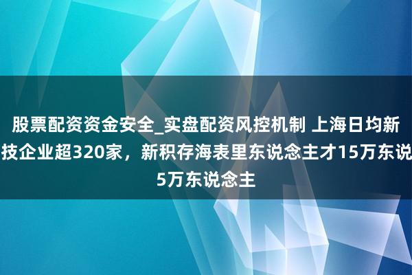 股票配资资金安全_实盘配资风控机制 上海日均新增科技企业超320家，新积存海表里东说念主才15万东说念主
