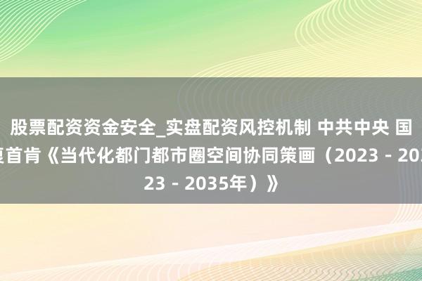 股票配资资金安全_实盘配资风控机制 中共中央 国务院批复首肯《当代化都门都市圈空间协同策画（2023－2035年）》