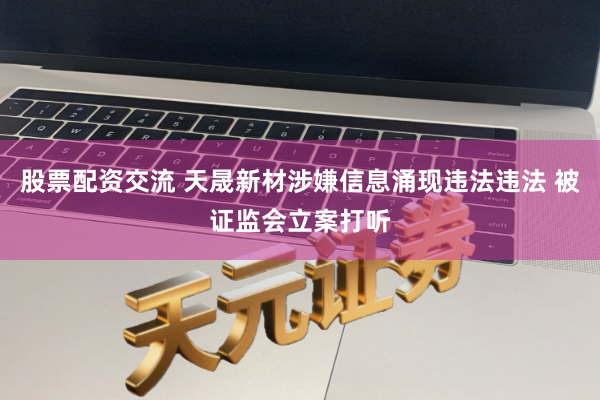 股票配资交流 天晟新材涉嫌信息涌现违法违法 被证监会立案打听