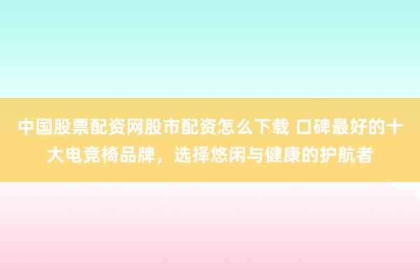 中国股票配资网股市配资怎么下载 口碑最好的十大电竞椅品牌，选择悠闲与健康的护航者