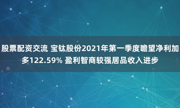 股票配资交流 宝钛股份2021年第一季度瞻望净利加多122.59% 盈利智商较强居品收入进步