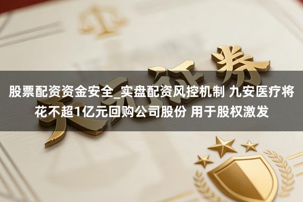 股票配资资金安全_实盘配资风控机制 九安医疗将花不超1亿元回购公司股份 用于股权激发