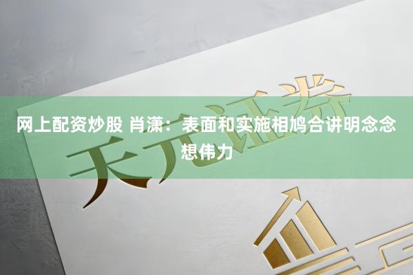网上配资炒股 肖潇：表面和实施相鸠合讲明念念想伟力