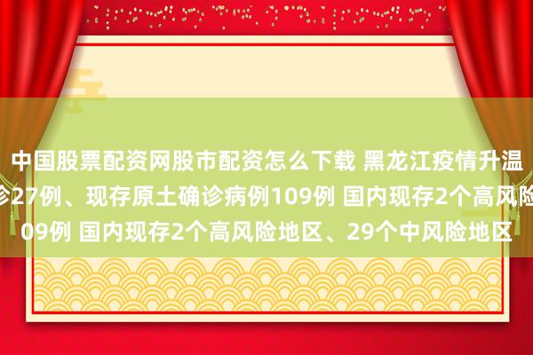 中国股票配资网股市配资怎么下载 黑龙江疫情升温！黑龙江新增原土确诊27例、现存原土确诊病例109例 国内现存2个高风险地区、29个中风险地区