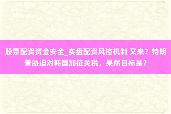 股票配资资金安全_实盘配资风控机制 又来？特朗普胁迫对韩国加征关税，果然目标是？