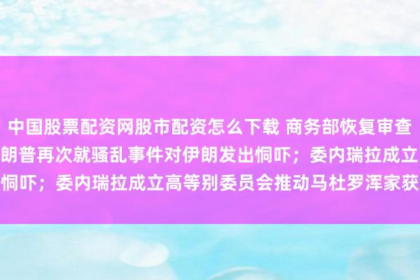 中国股票配资网股市配资怎么下载 商务部恢复审查Meta收购Manus；特朗普再次就骚乱事件对伊朗发出恫吓；委内瑞拉成立高等别委员会推动马杜罗浑家获释｜早报