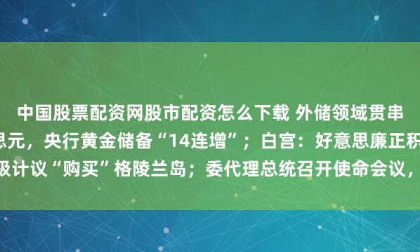 中国股票配资网股市配资怎么下载 外储领域贯串5月超3.3万亿好意思元，央行黄金储备“14连增”；白宫：好意思廉正积极计议“购买”格陵兰岛；委代理总统召开使命会议，强调扶持马杜罗爱妻等｜早报