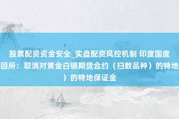 股票配资资金安全_实盘配资风控机制 印度国度证券来回所：取消对黄金白银期货合约（扫数品种）的特地保证金