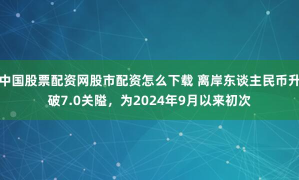 中国股票配资网股市配资怎么下载 离岸东谈主民币升破7.0关隘，为2024年9月以来初次