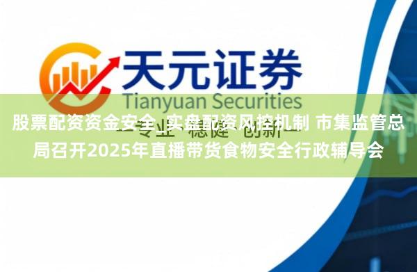 股票配资资金安全_实盘配资风控机制 市集监管总局召开2025年直播带货食物安全行政辅导会