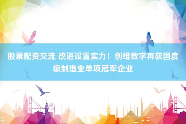 股票配资交流 改进设置实力！创维数字再获国度级制造业单项冠军企业