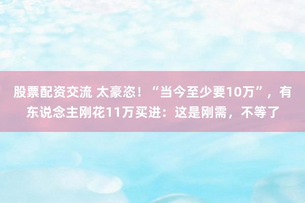 股票配资交流 太豪恣！“当今至少要10万”，有东说念主刚花11万买进：这是刚需，不等了