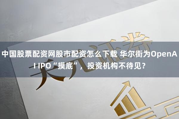 中国股票配资网股市配资怎么下载 华尔街为OpenAI IPO“摸底”，投资机构不待见？