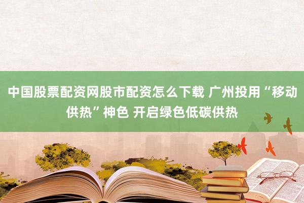 中国股票配资网股市配资怎么下载 广州投用“移动供热”神色 开启绿色低碳供热