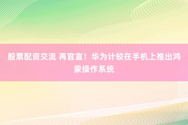 股票配资交流 再官宣！华为计较在手机上推出鸿蒙操作系统