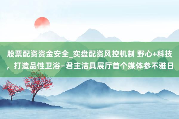 股票配资资金安全_实盘配资风控机制 野心+科技，打造品性卫浴—君主洁具展厅首个媒体参不雅日