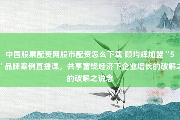 中国股票配资网股市配资怎么下载 顾均辉加盟“500强”品牌案例直播课，共享富饶经济下企业增长的破解之说念