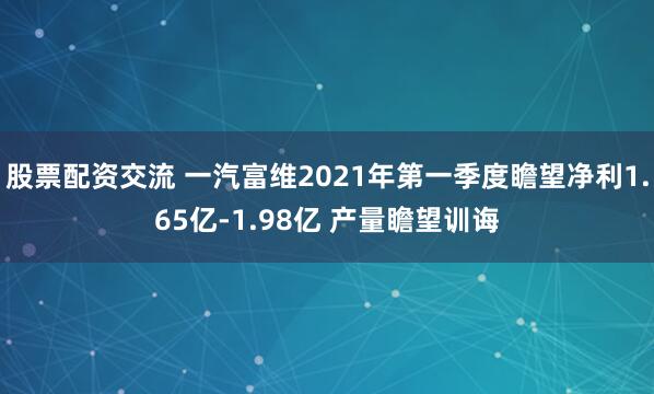 股票配资交流 一汽富维2021年第一季度瞻望净利1.65亿-1.98亿 产量瞻望训诲