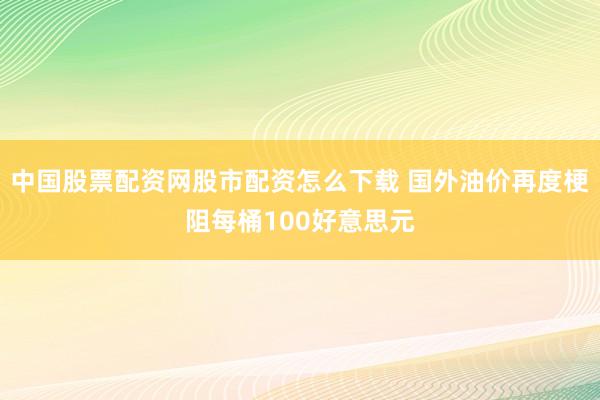 中国股票配资网股市配资怎么下载 国外油价再度梗阻每桶100好意思元