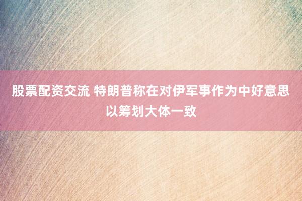 股票配资交流 特朗普称在对伊军事作为中好意思以筹划大体一致