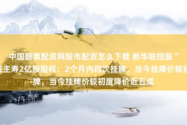 中国股票配资网股市配资怎么下载 新华联控股“急售”三峡东谈主寿2亿股股权：2个月内四次挂牌，当今挂牌价较初度降价近五成