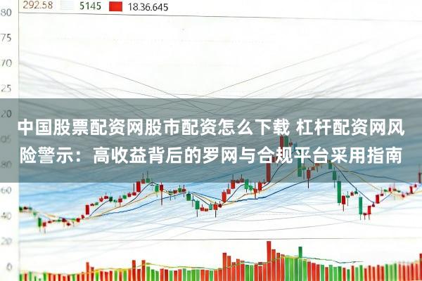 中国股票配资网股市配资怎么下载 杠杆配资网风险警示：高收益背后的罗网与合规平台采用指南