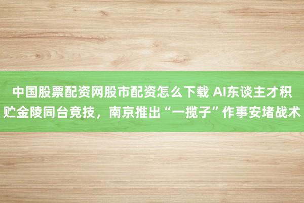 中国股票配资网股市配资怎么下载 AI东谈主才积贮金陵同台竞技，南京推出“一揽子”作事安堵战术