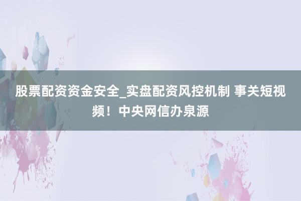 股票配资资金安全_实盘配资风控机制 事关短视频！中央网信办泉源