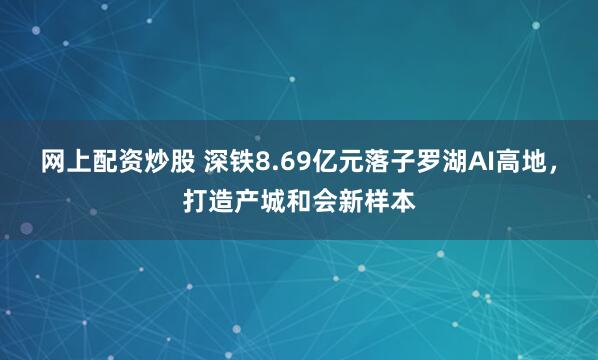 网上配资炒股 深铁8.69亿元落子罗湖AI高地，打造产城和会新样本