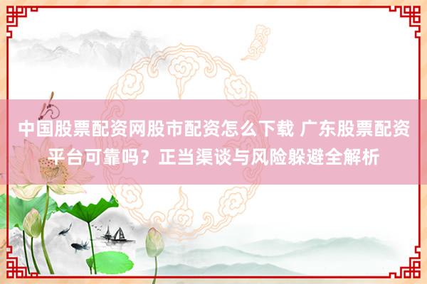 中国股票配资网股市配资怎么下载 广东股票配资平台可靠吗？正当渠谈与风险躲避全解析