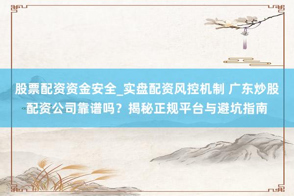 股票配资资金安全_实盘配资风控机制 广东炒股配资公司靠谱吗？揭秘正规平台与避坑指南