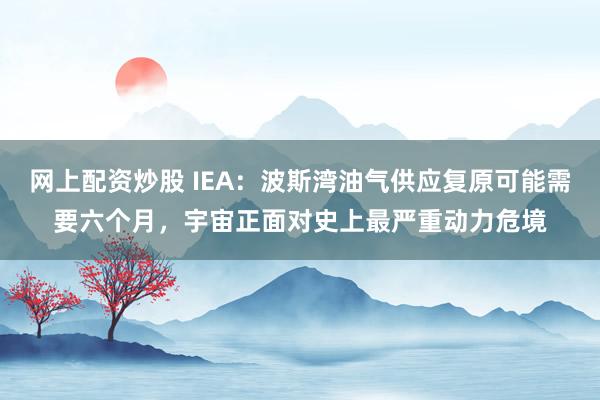 网上配资炒股 IEA：波斯湾油气供应复原可能需要六个月，宇宙正面对史上最严重动力危境