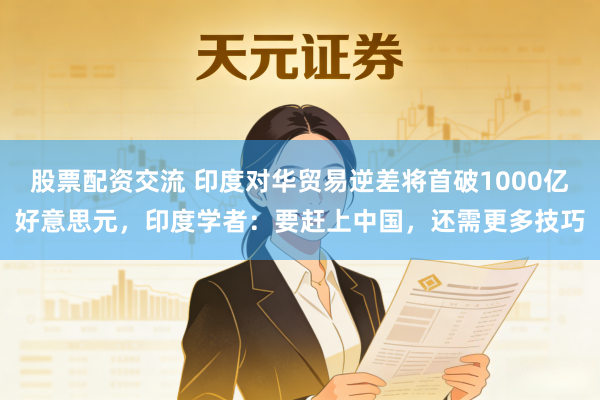 股票配资交流 印度对华贸易逆差将首破1000亿好意思元，印度学者：要赶上中国，还需更多技巧
