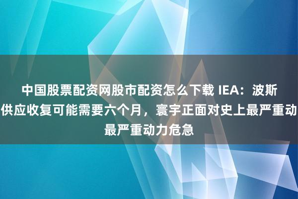 中国股票配资网股市配资怎么下载 IEA：波斯湾油气供应收复可能需要六个月，寰宇正面对史上最严重动力危急