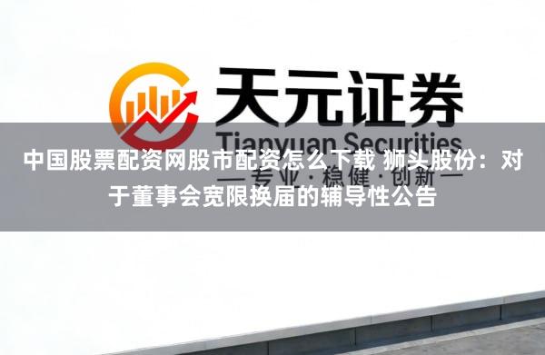 中国股票配资网股市配资怎么下载 狮头股份：对于董事会宽限换届的辅导性公告