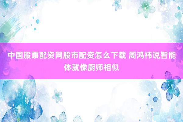 中国股票配资网股市配资怎么下载 周鸿祎说智能体就像厨师相似