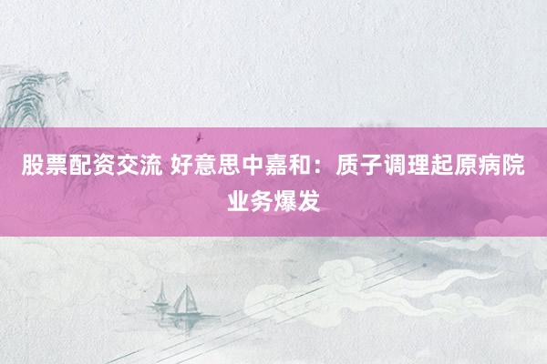 股票配资交流 好意思中嘉和：质子调理起原病院业务爆发