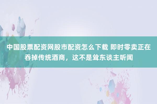 中国股票配资网股市配资怎么下载 即时零卖正在吞掉传统酒商，这不是耸东谈主听闻