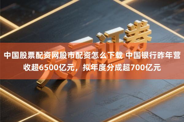 中国股票配资网股市配资怎么下载 中国银行昨年营收超6500亿元，拟年度分成超700亿元