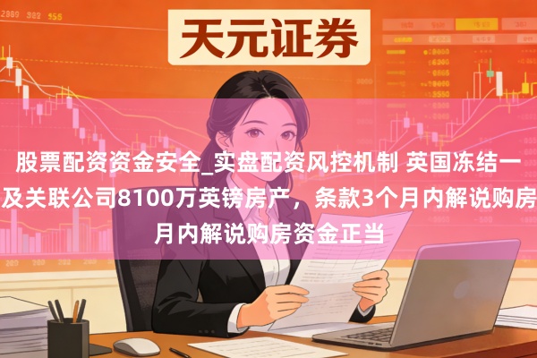 股票配资资金安全_实盘配资风控机制 英国冻结一中国公民及关联公司8100万英镑房产，条款3个月内解说购房资金正当