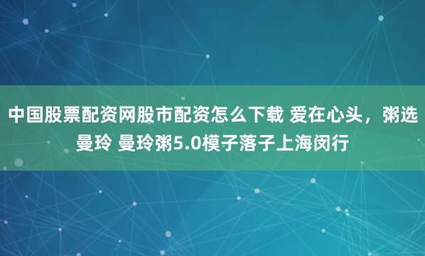中国股票配资网股市配资怎么下载 爱在心头，粥选曼玲 曼玲粥5.0模子落子上海闵行