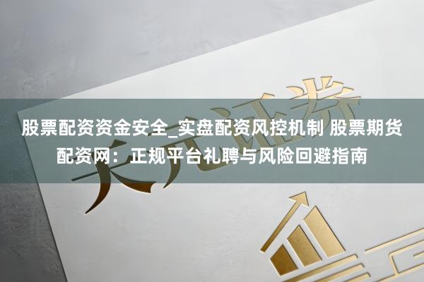 股票配资资金安全_实盘配资风控机制 股票期货配资网：正规平台礼聘与风险回避指南