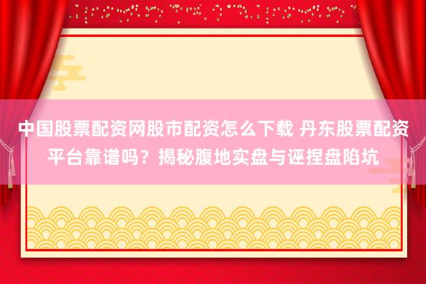 中国股票配资网股市配资怎么下载 丹东股票配资平台靠谱吗？揭秘腹地实盘与诬捏盘陷坑
