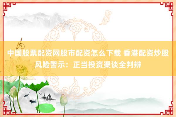 中国股票配资网股市配资怎么下载 香港配资炒股风险警示：正当投资渠谈全判辨