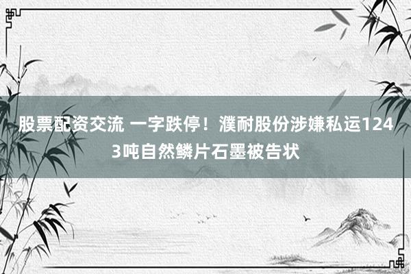 股票配资交流 一字跌停！濮耐股份涉嫌私运1243吨自然鳞片石墨被告状