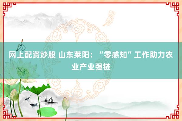 网上配资炒股 山东莱阳：“零感知”工作助力农业产业强链