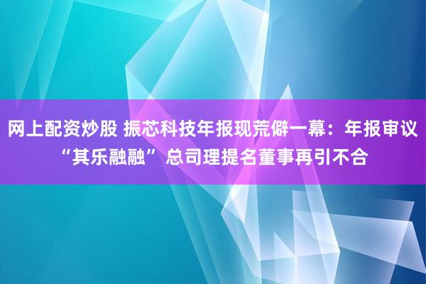 网上配资炒股 振芯科技年报现荒僻一幕：年报审议“其乐融融” 总司理提名董事再引不合