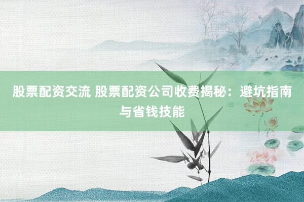 股票配资交流 股票配资公司收费揭秘：避坑指南与省钱技能