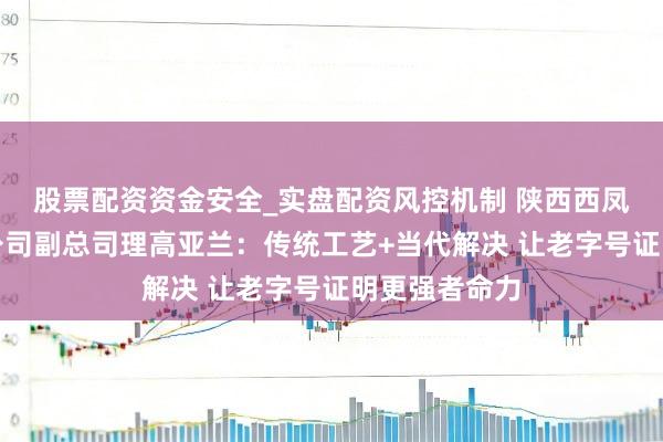 股票配资资金安全_实盘配资风控机制 陕西西凤酒股份有限公司副总司理高亚兰：传统工艺+当代解决 让老字号证明更强者命力